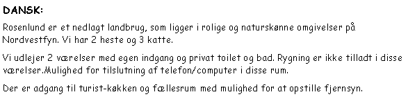 Tekstboks: DANSK:Rosenlund er et nedlagt landbrug, som ligger i rolige og natursknne omgivelser p Nordvestfyn. Vi har 2 heste og 3 katte.Vi udlejer 2 vrelser med egen indgang og privat toilet og bad. Rygning er ikke tilladt i disse vrelser.Mulighed for tilslutning af telefon/computer i disse rum.Der er adgang til turist-kkken og fllesrum med mulighed for at opstille fjernsyn.