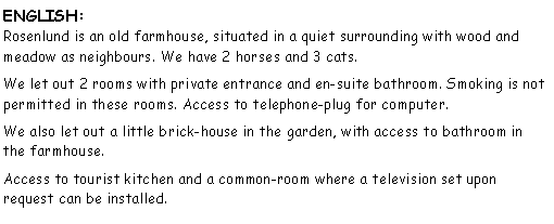 Tekstboks: ENGLISH:
Rosenlund is an old farmhouse, situated in a quiet surrounding with wood and meadow as neighbours. We have 2 horses and 3 cats.We let out 2 rooms with private entrance and en-suite bathroom. Smoking is not permitted in these rooms. Access to telephone-plug for computer.We also let out a little brick-house in the garden, with access to bathroom in the farmhouse. Access to tourist kitchen and a common-room where a television set upon request can be installed.