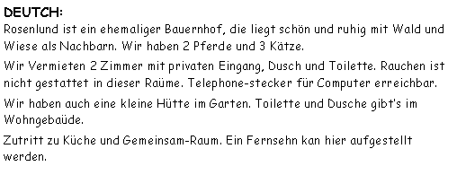 Tekstboks: DEUTCH:
Rosenlund ist ein ehemaliger Bauernhof, die liegt schn und ruhig mit Wald und Wiese als Nachbarn. Wir haben 2 Pferde und 3 Ktze.Wir Vermieten 2 Zimmer mit privaten Eingang, Dusch und Toilette. Rauchen ist nicht gestattet in dieser Rame. Telephone-stecker fr Computer erreichbar.Wir haben auch eine kleine Htte im Garten. Toilette und Dusche gibts im Wohngebade. Zutritt zu Kche und Gemeinsam-Raum. Ein Fernsehn kan hier aufgestellt werden.